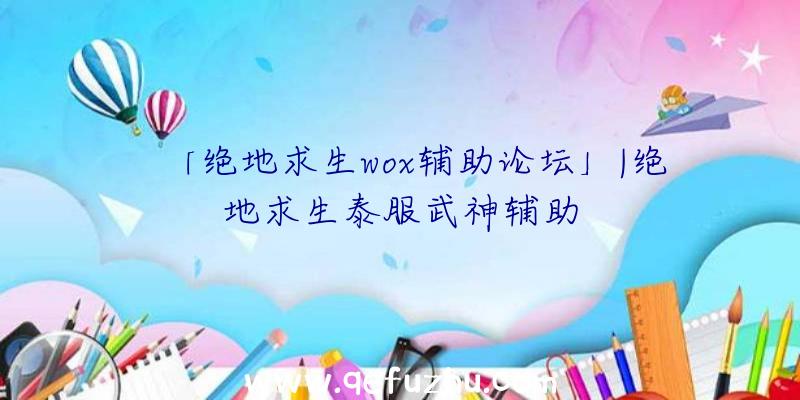 「绝地求生wox辅助论坛」|绝地求生泰服武神辅助